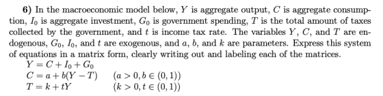 6) In the macroeconomic model below, Y is aggregate output, C is aggregate consump- tion, Io is aggregate investment, Go is government spending, T is the total amount of taxes collected by the government, and t is income tax rate. The variables Y, C, and T are en- dogenous, Go, Io, and t are exogenous, and a, b, and k are parameters. Express this system of equations in a matrix form, clearly writing out and labeling each of the matrices. C=a+b(Y-T) (a > 0,be(0, 1))