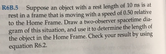 uppose an object with a rest length of 10 ns is at rest in a frame that is moving with a speed of 0.50 relative to the Home Frame. Draw a two-observer spacetime dia- gram of this situation, and use it to determine the length of the object in the Home Frame. Check your result by using equation R6.2.
