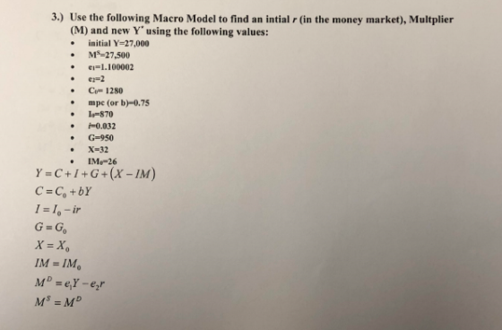 3.) Use the following Macro Model to find an intial r (in the money market), Multplier (M) and new Y using the following values: initial Y=27,000 MS-27,500 eiI.100002 er=2 C- 1280 .mpc (or b)-0.75 I-870 i0.032 G-950 X-32 IMo-26 Y=C+I+G+(x-IM) C-Co+bY I-I,-ir G-Go X-X IM-IM, Ms = MD