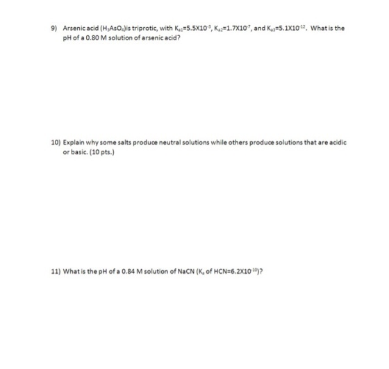 9) Arsenic acid (H,AsOa)is triprotic, wih K5.5X103, K, 1.7X107, and K,y 5.1X102. What is the pH of a 0.80 M solution of arsenic acid? 10) Explain why some salts produce neutral solutions while others produce solutions that are acidic or basic. (10 pts.) 11) What is the pH of a 0.84 M solution of NaCN (K, of HCN-6.2X1010)