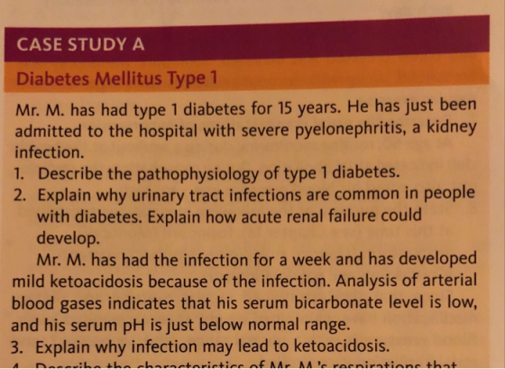 CASE STUDY A Diabetes Mellitus Type 1 Mr. M. has had type 1 diabetes for 15 years. He has just been admitted to the hospital with severe pyelonephritis, a kidney infection. 1. Describe the pathophysiology of type 1 diabetes. 2. Explain why urinary tract infections are common in people with diabetes. Explain how acute renal failure could develop Mr. M. has had the infection for a week and has developed mild ketoacidosis because of the infection. Analysis of arterial blood gases indicates that his serum bicarbonate level is low, and his serum pH is just below normal range. 3. Explain why infection may lead to ketoacidosis.
