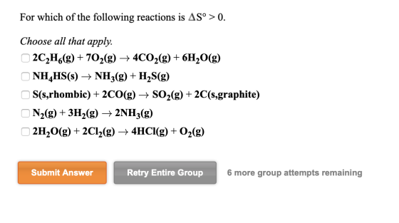 For which of the following reactions is AS° > 0. Choose all that apply. 2C2H6(g) + 702(g) + 4CO2(g) + 6H2O(g) ONH4HS(s) + NH3