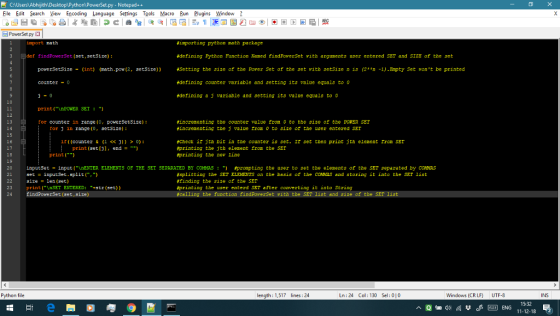 CAUsers Abhijith DesktoplPython)PowerSet.py - Notepad++ File Edit Search View Encoding Language Settings Tools Macro Bun Plugins Window Powerset py import nath importing python math peckage #defining Python Function Named findPoverset vith arguments user entered SET and SIZE of the set Setting the size of the Pover Set of the set rith setSize n is (2n -1).Empty Set ont be printed idefining counter variable and setting its value cquals to 0 idefining a j ariable and setting its value quals to 0 def findPowerSet (set,setSize) powerSetSize -(int) (nath.pow (2, setSize)) counter-0 10 print(nPONER SET 12 13 14 15 16 fincrenenting the counter value Iron o to the sie of the POWER SET fincrenenting the j value rom 0 to size or the user entered SEI for counter in range (0, powerSetsize) for j in range (, setS12e) fCheck ir jth bit in the counter is set Ir set then print jta element rrom SET fprinting the jth elenent fron the SEr #printing the nev line 1f ((counter & (1 <<))) > 0): print (set [j], end= ) 18 19 20 21 print( inputSet = input(,\nENTER ELEMENTS OF THE SET SEPARATED BY COMMAS · ) set inputSet. split(,) size = len(set) print( nSET ENTERED: +str (set)) findPowerSet (set,size) prompting the user to set the elements of the SET separated by ca Nas #splitting the SET ELEMENTS on the basis of the COMAS and storing it into the S T 1ist #finding the size of the SET #printing the user enterd SET after converting it into String 23 24 with the SET list and size of the Python file length: 1,517 lines:24 Ln:24 Col: 130 Sel: 010 Windows (CRLF) UTF-8 INS 15:32 E ENG 11-12-18