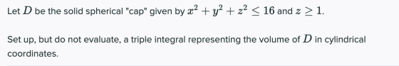 Let D be the solid spherical cap given by x2 + y2 + z2 < 16 and 2 > 1. Set up, but do not evaluate, a triple integral repre