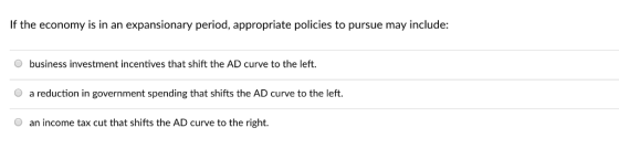 If the economy is in an expansionary period, appropriate policies to pursue may include: O business investment incentives that shift the AD curve to the left. a reduction in government spending that shifts the AD curve to the left. O an income tax cut that shifts the AD curve to the right.