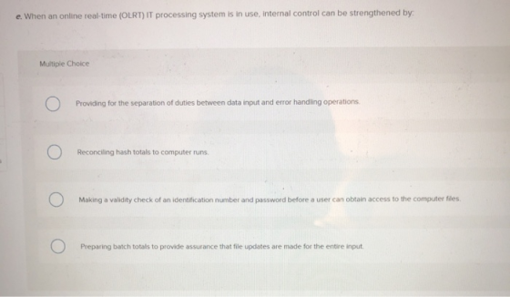 e. When an online real-time (OLRT) IT processing system is in use, internal control can be strengthened by Multiple Choice Pr