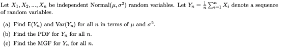 Let Xi, X2, , xn be independent Normal(μ, σ*) random variables. Let Yn = n Ση1Xi denote a sequence of random variables (a) Find E(%) and Var(%) for all n in terms of μ and σ2. (b) Find the PDF for Yn for all n c) Find the MGF for Y for all n