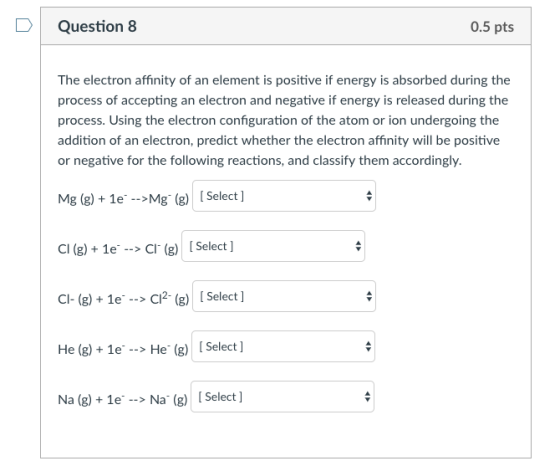 Question 8 0.5 pts The electron affinity of an element is positive if energy is absorbed during the process of accepting an electron and negative if energy is released during the process. Using the electron confguration of the atom or ion undergoing the addition of an electron, predict whether the electron affinity will be positive or negative for the following reactions, and classify them accordingly. Mg (2)+1e Mg (g) Select ] Cl(g) + 1e. → Cl. (g) [Select ] Cl-(g)+ 1e -C2g) Select ] + 1e --> He Select] Na (g)+1e Na (g)[Select