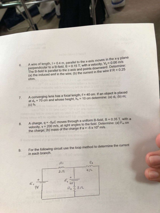 6. A wire of length, 0.4 m, parallel to the x-axis moves in the x-y plane perpendicular to a B-field, B 0.15 T, with a velocity, Vy 0.06 m/s The B-field is parallel to the z-axis and points downward. Determine: (a) the induced emf in the wire; (b) the current in the wire if R 0.2 ohm. 7. A converging lens has a focal length, f 40 cm. If an object is placed at do 70 cm and whose height, ho 10 cm determine: (a) di; (b) m; (c) h A charge, q =-5pC moves through a uniform B-field、B-0.35 T, with a velocity, v 200 m/s, at right angles to the field. Determine: (a) Fm On the charge; (b) mass of the charge if a 5 x 101 m/s. For the following circuit use the loop method to determine the current in each branch. 9. 2I ез a几 6V