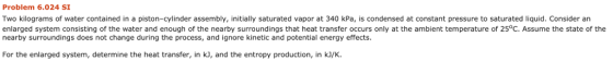 Problem 6.024 SI Two kilograms of water contained in a piston-cylinder sembly, initially saturated vapor at 340 kPa, is condensed at constant pressure to saturated liquid. Consider an enlarged system consisting of the water and enough of the nearby surroundings that heat transfer occurs only at the ambient temperature of 25°C. Assume the state of the nearby surroundings does not change during the process, and ignore kinetic and potential energy effects For the enlarged system, determine the heat transfer, in k], and the entropy production, in kJ/K.