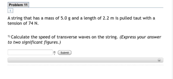 Problem 11 A string that has a mass of 5.0 g and a length of 2.2 m is pulled taut with a tension of 74 N. 1) Calculate the sp