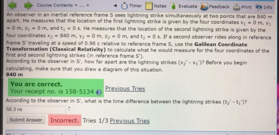 TimerNotes Evaluate F Course Contents . FeedbackPrint Info An observer in an inertial reference frame S sees lightning strike simultaneously at two points that are 840 m apart. He measures that the location of the first lightning strike is given by the four coordinates x1 0 m, Y1 O m, 21 -0 m, and t1 -Os. He measures that the location of the second lightning strike is given by the four coordinates x2 840 m, y2 0 m, z2 0 m, and t2 0 s. If a second observer rides along in reference frame S traveling at a speed of 0.96 c relative to reference frame S, use the Galilean Coordinate Transformation (Classical Relativity) to calculate what he would measure for the four coordinates of the first and second lightning strikes (in reference frame S) According to the observer in S, how far apart are the lightning strikes (x2- X1)? Before you begin calculating, make sure that you draw a diagram of this situation. 840 m You are correct. Your receipt no. is 158-5134 Previous Tries According to the observer in S, what is the time difference between the lightning strikes (t2 -t1)? 58.3 ns Submit Answer Incorrect. Tries 1/3 Previous Tries