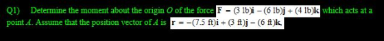 Q1) Determine the moment about the origin of the force F = (3 lb)i - (6 lb)j + (4 lb)k which acts at a point A. Assume that t