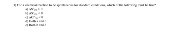 3) For a chemical reaction to be spontaneous for standard conditions, which of the following must be true? a) AS rx > 0 b) AS