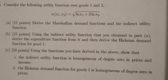 . Consider the following utility function over goods 1 and 2, u (ri, 2)- In a 3 ln r2. (a) [15 points] Derive the Marshallian demand functions and the indirect utility function (b) [15 points] Using the indirect utility function that you obtained in part (a), derive the expenditure function from it and then derive the Hicksian demand function for good 1. (c) [10 points] Using the functions you have derived in the above, show that i. the indirect utility function is homogeneous of degree zero in prices and ncome i. the Hicksian demand function for goods 1 is homogeneous of degree zero in prices