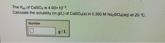 The Ksp of CaSO4 is 4.93x 10 5. Calculate the solubility (in g/L) of Casou(s) in 0.350 M Na-So.(aq) at 25 c. Number g/L