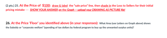 (2 pts.) 25. At the Price of $100: draw & label the sale price line, then shade in the Loss to Sellers for their initial pricing mistake -SHOW YOUR ANSWER on the Graphupload your DRAWING AS PICTURE file! 26. At the Price Floor you identified above (in your responses): What Area (use Letters on Graph above) shows the Subsidy or corporate welfare (spending of tax dollars by federal program to buy up the unwanted surplus units)?