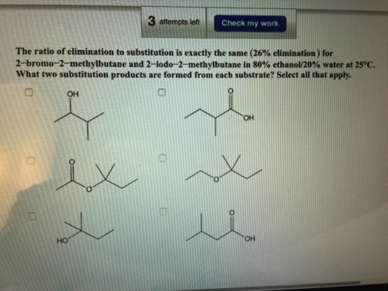 3 attempts letft Check my work The ratio of elimination to substitution is exactly the same (26% elimination) for 2-bromo-2-methylbutane and 2-iodo-2-methylbutane in 80% ethanol/20% water at 25°C. What two substitution products are formed from each substrate? Select all that apply OH 巾 HO OH