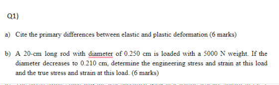 Q1) a) Cite the primary differences between elastic and plastic deformation (6 marks) b) A 20-cm long rod with diameter of 0.