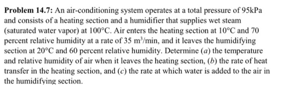 Problem 14.7: An air-conditioning system operates at a total pressure of 95kPa and consists of a heating section and a humidifier that supplies wet steam (saturated water vapor) at 100°C. Air enters the heating section at 10°C and 70 percent relative humidity at a rate of 35 m/min, and it leaves the humidifying section at 20°C and 60 percent relative humidity. Determine (a) the temperature and relative humidity of air when it leaves the heating section, (b) the rate of heat transfer in the heating section, and (c) the rate at which water is added to the air in the humidifying section.