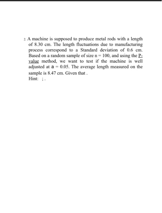 2. A machine is supposed to produce metal rods with a length of 8.30 cm. The length fluctuations due to manufacturing process correspond to a Standard deviation of 0.6 cm Based on a random sample of size n 100, and using the P value method, we want to test if the machine is well adjusted at a -0.05. The average length measured on the sample is 8.47 cm. Given that Hint: -