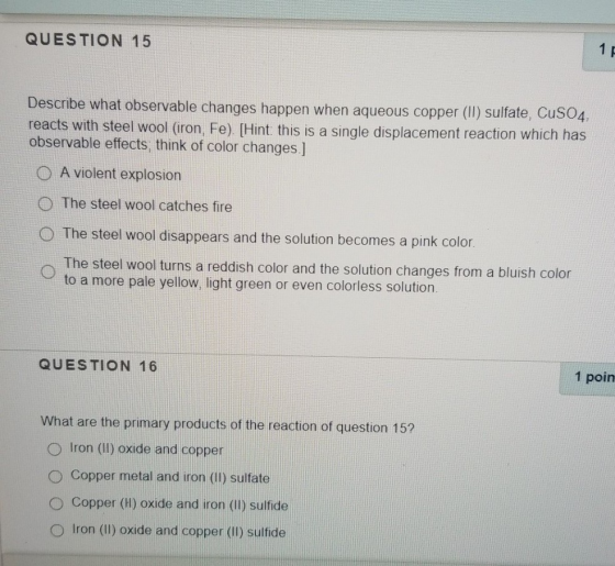 QUESTION 15 Describe what observable changes happen when aqueous copper (II) sulfate, CuSO4, reacts with steel wool (iron, Fe