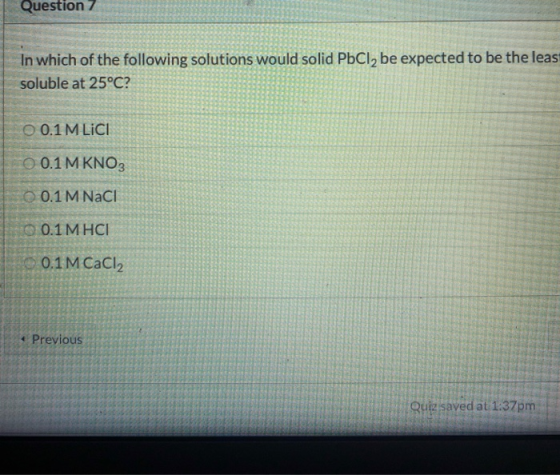 Question 7 In which of the following solutions would solid PbCl2 be expected to be the leas soluble at 25°C? O 0.1 M LICI 0.1