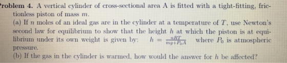 roblem 4. A vertical cylinder of cross-sectional area A is fitted with a tight-fitting, fric- tionless piston of mass m. (a) If n moles of an ideal gas are in the cylinder at a temperature of T, use Newtons second law for equilibrium to show that the height h at which the piston is at equi- librium under its own weight is given by: where Po is atmospheric pressure. (b) If the gas in the cylinder is warmed, how would the answer for h be affected?