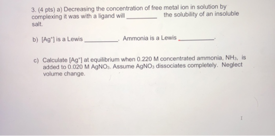 3. (4 pts) a) Decreasing the concentration of free metal ion in solution by complexing it was with a ligand will the solubili