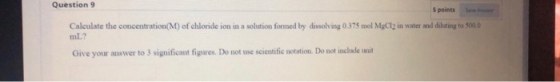 Question 9 5 points Calculate the concentration(M) of chloride ion in a solution formed by dissolving 0.375 mol MgCl2 in wate