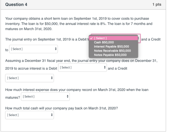 Question 4 1 pts Your company obtains a short term loan on September 1st, 2019 to cover costs to purchase inventory. The loan