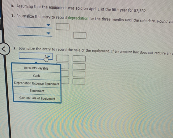b. Assuming that the equipment was sold on April 1 of the fifth year for 87,632. 1. Journalize the entry to record depreciati
