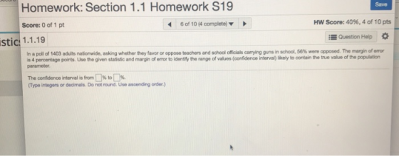 Homework: Section 1.1 Homework S19 Score: 0 of 1 pt 1.1.19 Save 6 of 10 (4 complete) HW Score: 40%, 4 of 10 pts E Question Help stic cials ca ying guns in shool 56% were opposed. The margin of e or napoll of 1403 adults nationwide, asking whether they favor or oppose teachers and school o s 4 percentage points. Use the given statistic and margin of error to identifly the range of values (confidence interval)likely to contain the true value of the population parameter The confidence interval is from 1 % to Type integers or decimals. Do not round. Use ascending order.)