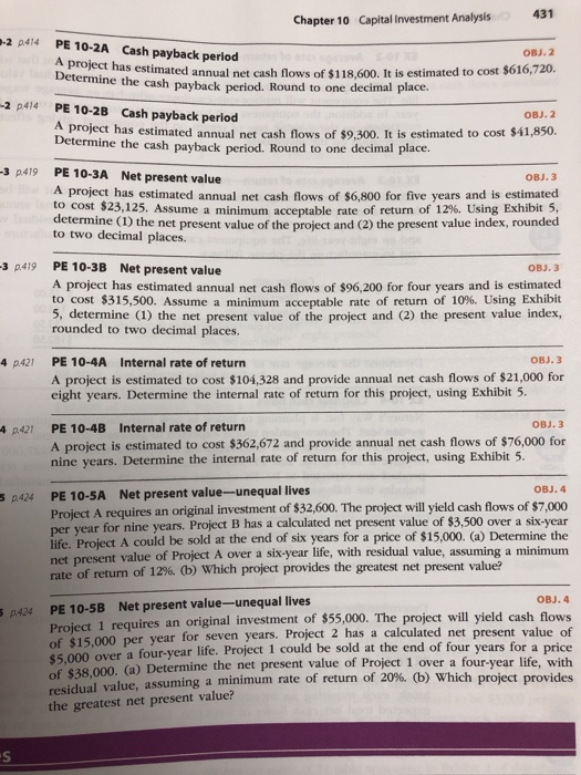 431 Chapter 10 Capital Investment Analysis -2 p414 PE 10-2A Cash payback period OBJ.2 Determine the as estimated annual net cash flows of $118,600. It is estimated to cost $616,720. cash payback period. Round to one decimal place. Cash payback period -2 p414 PE 10.2B OBJ. 2 project has estimated annual net cash flows of $9.300. It is estimated to cost $41,850 Determine the cash payback period. Round to one decimal place. 3 p419 PE 10-3A Net present value 818 A project has estimated annual net cash flows of $6,800 for five years and is estimated to cost $23,125. Assume a minimum acceptable rate of return of12%. Using Exhibit 5, (1) the net present value of the project and (2) the present value index, rounded to two decimal places 3 p419 PE 10-3B Net present value A project has estimated annual net cash flows of $96,200 for four years and is estimated to cost $315,500. Assume a minimum, acceptable rate of return of 10%. Using Exhibit 5, determine (1) the net present value of the project and (2) the present value index rounded to two decimal places OBJ. 3 4 p421 PE 10-4A Internal rate of return A project is estimated to cost $104,328 and provide annual net cash flows of $21,000 for eight years. Determine the internal rate of return for this project, using Exhibit 5 PE 10-4B A project is estimated to cost $362,672 and provide annual net cash flows of $76,000 for nine years. Determine the internal rate of return for this project, using Exhibit 5 4 p421 Internal rate of return PE 10-5A Net present value-unequal lives Project A requires an original investment of $32,600. The project will yield cash flows of $7,000 Bi- year for nine years. Project B has a calculated net present value of $3,500 over a six-year per life. Project A could be sold at the end of six years for a price of $15,000. (a) Determine the net present value of Project A over a six-year life, with residual value, assuming a minimum rate of return of 12% (b) which project provides the greatest net present value? OBJ. 4 Net present value-unequal lives PE 10-5B Project 1 requires an original investment of $55,000. The project will yield cash flows . Project 2 has a calculated net present value of $15,000 per year for seven years 000 o of $38,000. residual value, assuming a minimum rate of return of 20%, (b) which the greatest net present value? ver a four-year life. Project 1 could be sold at the end of four years for a price (a) Determine the net present value of Project 1 over a four-year life, with project provides