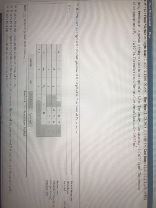 Class Management Help Hw #13: Fluid Mechanics Begin Date: 71820 18 12:01:00 AM .. Due Date: 11/28/2018 1 1:59:00 PM End Date: 12/31/2018 11:59:00 PM (8%) Problem 4: A person is diving in a lake in the depth of h-8.5 m. The density of the water is,-1.0 x 103 kg/m3 The pressure of the atmosphere is PO = 1.0 x 105 Pa. The surface area of the top of the persons head is A-a 0385 m2 A 25% Part (a) Express the absolute pressure at the depth of h, P, in terms of Po. p, and h. Deductions Potential 100 Submissions 1|2|3 (0% per attempt) detailed view Hint give up Part (b) Calculate the al value of P in Pa. 25% Part (c) Express the magnitude of the force exerted by water on the top of the persons head Fat the depth h in terms of P and A iǐ ▲ 2596 Part (d) Calculate the numerical value ofF in N