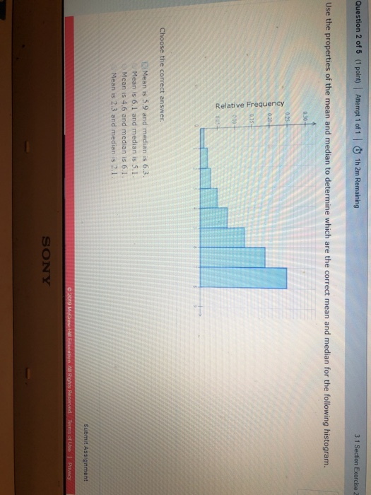 Question 2 of 5 (1 point) Attempt 1 of 1 | 1h 2m Remaining 3.1 Section Exercise 2 Use the properties of the mean and median to determine which are the correct mean and median for the following histogram. 0.25 3 010 Choose the correct answer. Mean is 5.9 and median is 6.3 Mean is 6.1 and median is 5.1 Mean is 4.6 and median is 6.1 Mean is 2.3 and median is 2.1. SONY