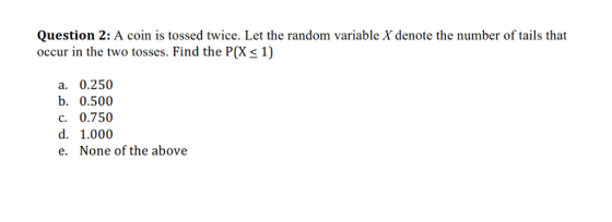 Question 2: A coin is tossed twice. Let the random variable X denote the number of tails that occur in the two tosses. Find the P(Xs 1) a. 0.250 b. 0.500 c. 0.750 d. 1.000 e. None of the above