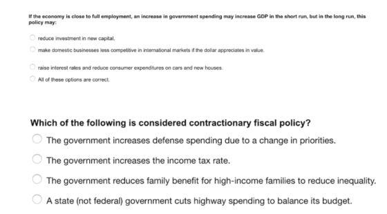 If the economy is close to full employment, an increase in government spending may increase GDP in the short run, but in the long run, this policy may: reduce investment in new capital. make domestic businesses less competitive in international markets if the dollar appreciates in value raise interest rates and reduce consumer expenditures on cars and new houses All of these options are correct Which of the following is considered contractionary fiscal policy? The government increases defense spending due to a change in priorities. The government increases the income tax rate. The government reduces family benefit for high-income families to reduce inequality. A state (not federal) government cuts highway spending to balance its budget.