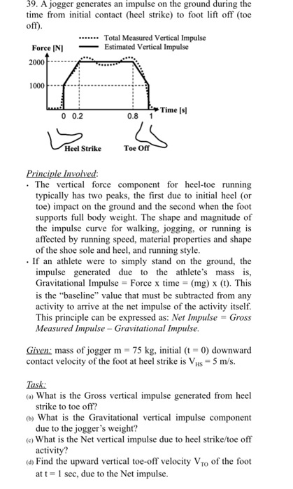 39. A jogger generates an impulse on the ground during the time from initial contact (heel strike) to foot lift off (toe .Total Measured Vertical Impulse __ Estimated Vertical Impulse Force INI 2000..- 1000 Time [s 0 0.2 0.8 1 Heel Strike Toe Off . The vertical force component for heel-toe running typically has two peaks, the first due to iniial heel (or toe) impact on the ground and the second when the foot supports full body weight. The shape and magnitude of the impulse curve for walking, jogging, or running is affected by running speed, material properties and shape of the shoe sole and heel, and running style. .If an athlete were to simply stand on the ground, the due to the athletes mass is, Gravitational Impulse = Force x time (mg) x (t). This is the baseline value that must be subtracted from any activity to arrive at the net impulse of the activity itself. This principle can be expressed as: Net Impulse = Gross impulse generated Measured Impulse - Gravitational Impulse Given: mass of jogger m -75 kg, initial (t 0) downward contact velocity of the foot at heel strike is VHs -5 m/s. Task (a) What is the Gross vertical impulse generated from heel b) What is the Gravitational vertical impulse component (c) What is the Net vertical impulse due to heel strike/toe off d Find the upward vertical toe-off velocity Vo of the foot strike to toe off? due to the joggers weight? activity? at t- sec, due to the Net impulse