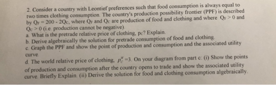 2. Consider a country with Leontief preferences such that food consumption is always equal to two times clothing consumption. The countrys production possibility frontier (PPF) is described by QF-200-2Qc, where QF and Qc are production of food and clothing and where Qp> 0 and Qc>0 (i.e production cannot be negative) a. What is the pretrade relative price of clothing, pe? Explain. b. Derive algebraically the solution for pretrade consumption of food and clothing the point of production and consumption and the associated utility curve d. The world relative price of clothing, 3. On your diagram from part c: (i) Show the points of production and consumption after the country opens to trade and show the associated utility curve. Briefly Explain. (ii) Derive the solution for food and clothing consumption algebraically.