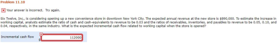 Problem 11.10 Your answer is incorrect. Try again. Six Twelve, Inc., is considering opening up a new convenience store in downtown New York City. The expected annual revenue at the new store is $890,000. To estimate the increase in working capital, analysts estimate the ratio of cash and cash-equivalents to revenue to be 0.03 and the ratios of receivables, inventories, and payables to revenue to be 0.05, 0.10, and 0.04, respectively, in the same industry. What is the expected incremental cash flow related to working capital when the store is opened? Incremental cash flow 112000