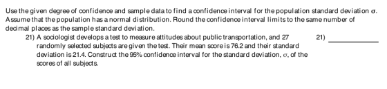 Use the given degree of confidence and sample data to find a confidence interval for the population standard deviation σ Assume that the population has a normal distribution. Round the confidence interval limits to the same number of decimal pl aces as the sample standard deviation. 21) A sociologist develops a test to measure attitudes about public transportation, and 27 21) randomly selected subjects are given the test. Their mean scoreis 76.2 and their standard deviation is 21.4. Construct the 95% confidence interval for the standard deviation, c, of the scores of all subjects.