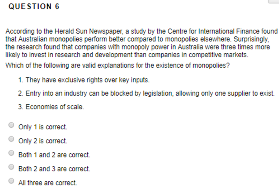 QUESTION 6 According to the Herald Sun Newspaper, a study by the Centre for International Finance found that Australian monopolies perform better compared to monopolies elsewhere. Surprisingly, the research found that companies with monopoly power in Australia were three times more likely to invest in research and development than companies in competitive markets Which of the following are valid explanations for the existence of monopolies? 1. They have exclusive rights over key inputs. 2. Entry into an industry can be blocked by legislation, allowing only one supplier to exist. 3. Economies of scale. Only 1 is correct. Only 2 is correct. Both 1 and 2 are correct. Both 2 and 3 are correct. All three are correct.