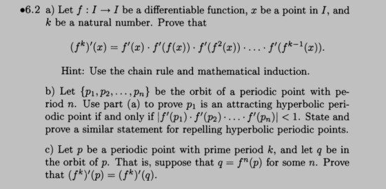 #6.2 a) Let f : I → I be a differentiable function. x be a point in 1, and k be a natural number. Prove that Hint: Use the chain rule and mathematical induction. b) Let {pi,P2,... ,Pn) be the orbit of a periodic point with pe- riod n. Use part (a) to prove p1 is an attracting hyperbolic peri- odic point if and only if If (p) f(p2).....f (Pn) <1. State andd prove a similar statement for repelling hyperbolic periodic points. c) Let p be a periodic point with prime period k, and let q be in the orbit of p. That is, suppose that q = fn (p) for some n. Prove that (fk),(p) = (fk),(q)