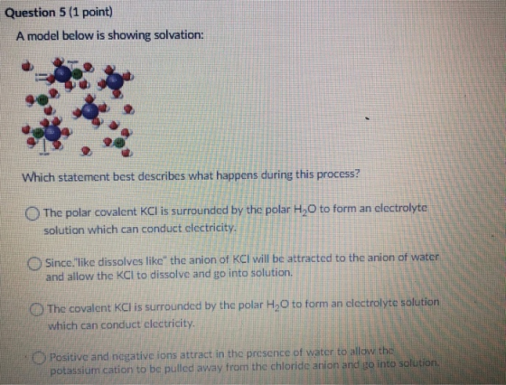 Question 5 (1 point) A model below is showing solvation: Which statement best describes what happens during this process? The