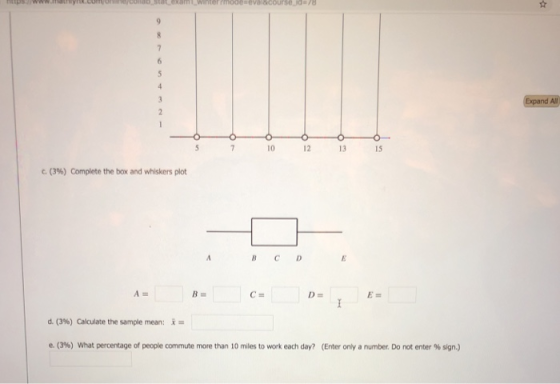 Expand All 10 12 13 S C. (3%) Complete the box and whiskers plot d. (3%) Calculate the sample mean: e. (39) what percentage of people commute more than 10 miles to work each day? (Enter only a number Do not enter % sign.)