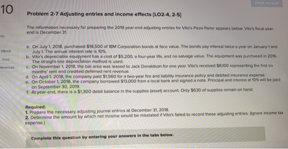 10 Problem 2-7 Adjusting entries and income effects [LO2-4, 2-5) The information necessary for preparing the 2018 year-end adjusting entries for Vitos Pizza Parlor appears below. Vitos fiscal year- end is December 31. nts On July 1, 2018, purchased $18,500 of IBM Corporation bonds at face value. The bonds pay interest twice a year on January 1 and July 1. The annual interest rate is 10%. a. eBook b. Vitos depreciable equipment has a cost of $5,200, a four-year life, and no salvage value. The equipment was purchased in 2016. Print The straight-line deprectation method is used. ferencesc. On November 1, 2018, the bar area was leased to Jack Donaldson for one year. Vitos recelved $8,100 representing the first six months rent and credited deferred rent revenue. On April 1, 2018, the company paid $1,560 for a two-year fire and liability insurance policy and debited insurance expense On October 1 2018, the company borrowed $13,000 from a local bank and signed a note. Principal and interest at 10% will be paid on September 30, 2019. d. e. f At year end, there is a $1,300 debit balance in the supplies (asset) account. Only $630 of supplies remain on hand. Required: 1. Prepare the necessary adjusting journal entries at December 31, 2018. Determine the amount by which net income would be misstated if Vitos failed to record these adjusting entries. (Ignore income tax expense.) Complete this question by entering your answers in the tabs below.