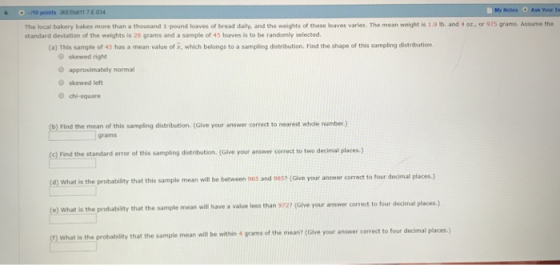 6 O-10 points JKES1 7 E 034 The local bakery bakes more than a thousand 1 pound loaves of bread daily, and the weights of these loves varies. The mean weight is 1。b. and 4 oz.. or 97S grams. Assume the standard deviation of the weights is 28 grams and a sample of 45 loaves is to be randomly selected (a) This sample of 45 has a mean value of , which belongs to a sampling distribution. Find the shape of this sampling distribution O skewed right O approximately normal skewed left chi-square ) Find the mean of this sampling distribution. (Glve your answer correct to nearest whele (c) Find the standard error of this sampling distribution (Give your answer oorrect to two decimal places (d) What is the probability that this sample mean will be between 96s and 985? (Give your answer correct to four decimal places.) grams decimal places.) (e) What is the probability that the sample mean wil have a value less than 9727 (Give your answer correct to four that the sample mean will be within 4 grams of the mean? (Give your answer correct to four decimal places.)