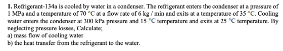 1. Refrigerant-134a is cooled by water in a condenser. The refrigerant enters the condenser at a pressure of 1 MPa and a temp