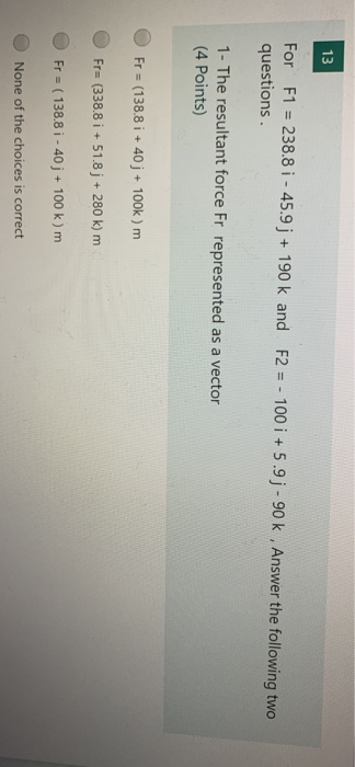 13 For F1 = 238.8 i - 45.9j + 190 k and F2 = - 100 i + 5.9-90k , Answer the following two questions 1- The resultant force Fr